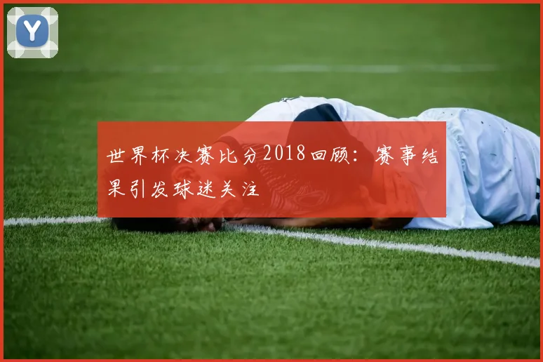 世界杯决赛比分2018回顾：赛事结果引发球迷关注
