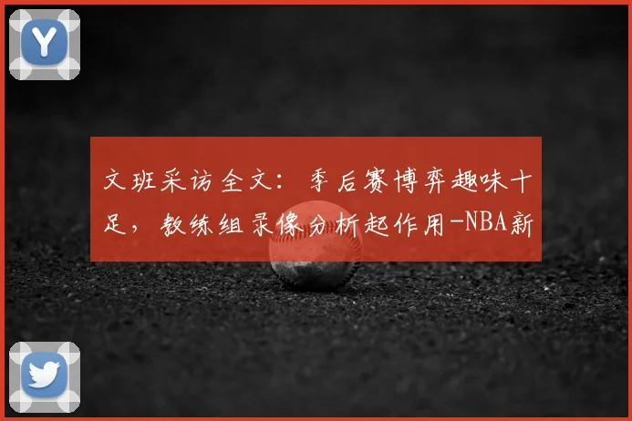 文班采访全文：季后赛博弈趣味十足，教练组录像分析起作用-NBA新闻
