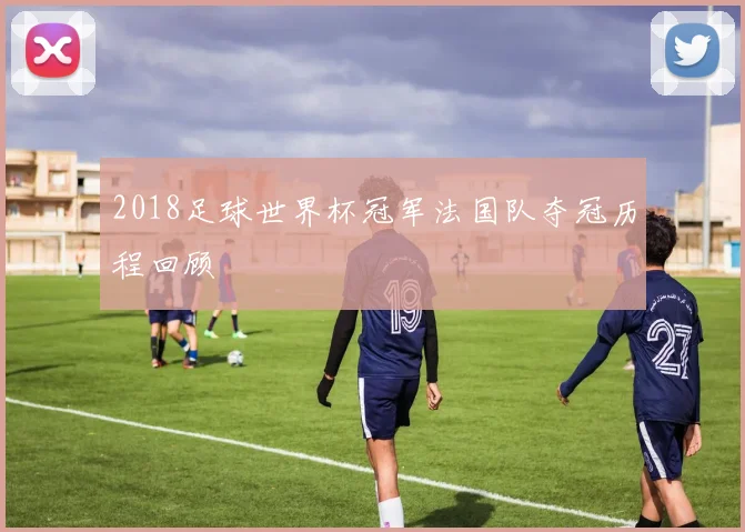 2018足球世界杯冠军法国队夺冠历程回顾