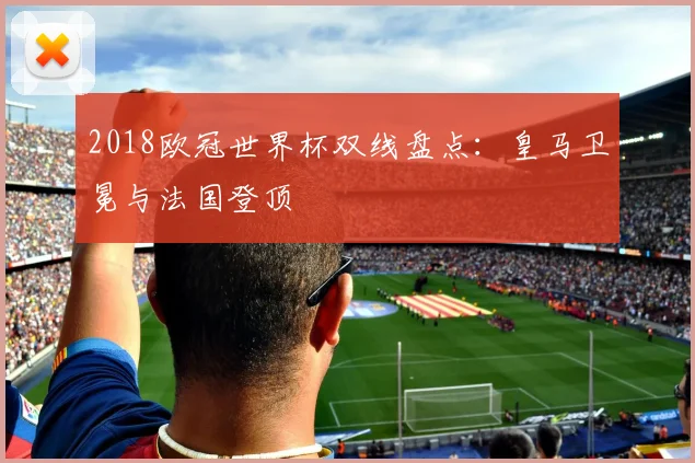 2018欧冠世界杯双线盘点：皇马卫冕与法国登顶