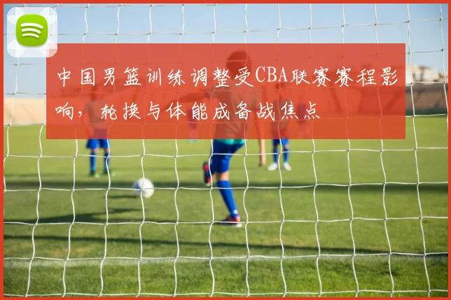 中国男篮训练调整受CBA联赛赛程影响，轮换与体能成备战焦点