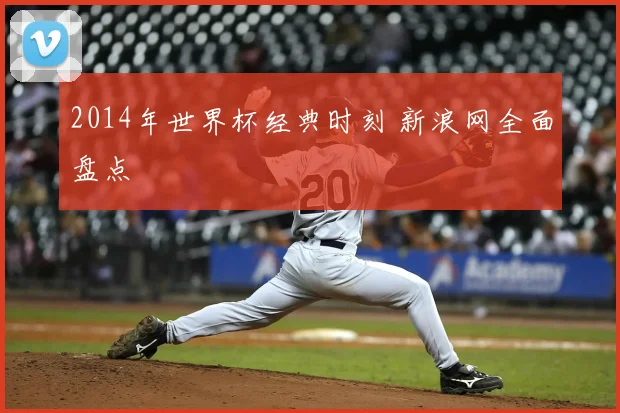 2014年世界杯经典时刻 新浪网全面盘点