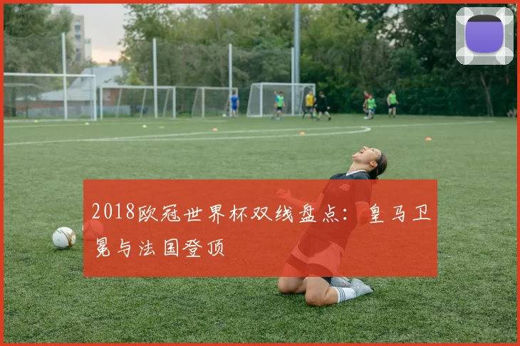 2018欧冠世界杯双线盘点：皇马卫冕与法国登顶