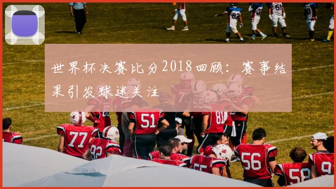 世界杯决赛比分2018回顾：赛事结果引发球迷关注