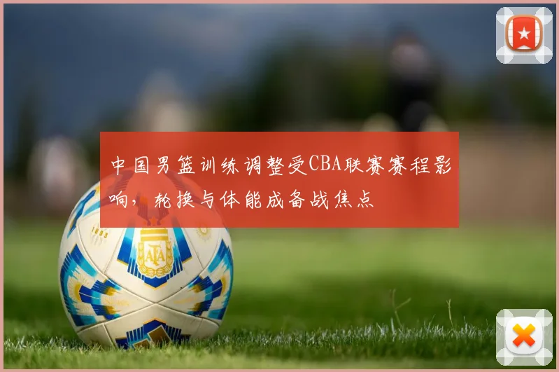 中国男篮训练调整受CBA联赛赛程影响，轮换与体能成备战焦点