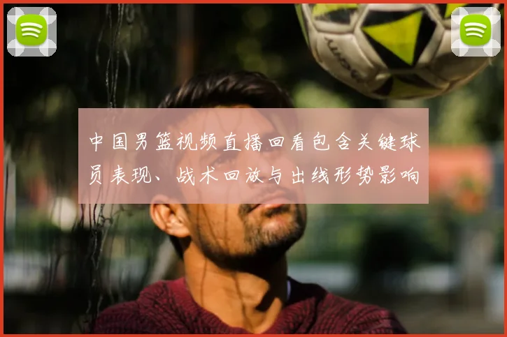 中国男篮视频直播回看包含关键球员表现、战术回放与出线形势影响解读