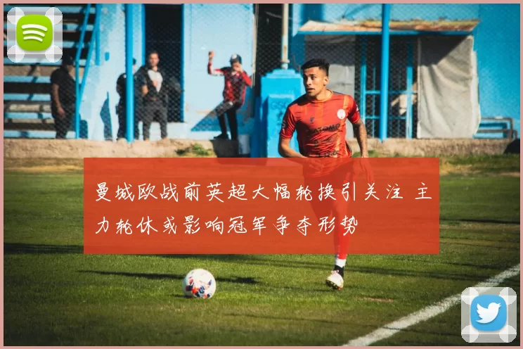 曼城欧战前英超大幅轮换引关注 主力轮休或影响冠军争夺形势