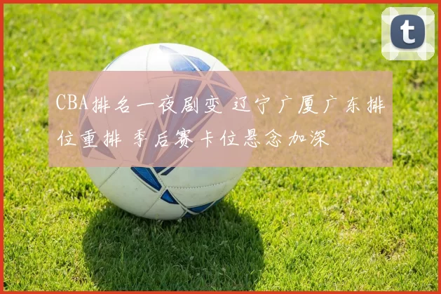 CBA排名一夜剧变 辽宁广厦广东排位重排 季后赛卡位悬念加深