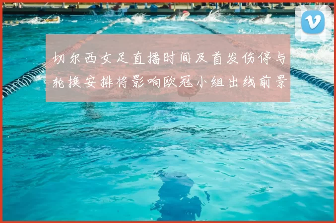 切尔西女足直播时间及首发伤停与轮换安排将影响欧冠小组出线前景