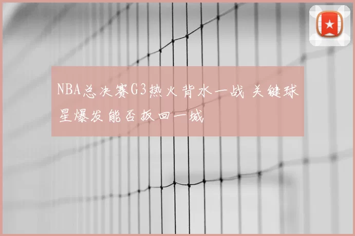 NBA总决赛G3热火背水一战 关键球星爆发能否扳回一城