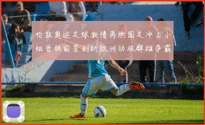 伦敦奥运足球激情再燃国足冲击小组晋级前景剖析欧洲劲旅群雄争霸