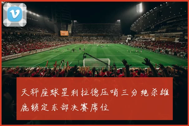 天秤座球星利拉德压哨三分绝杀雄鹿锁定东部决赛席位