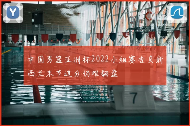 中国男篮亚洲杯2022小组赛告负新西兰末节追分仍难翻盘