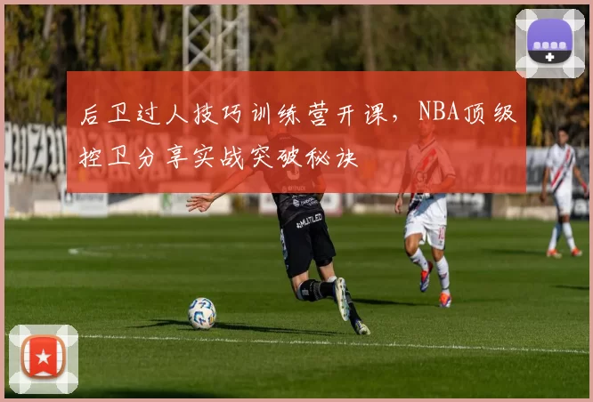 后卫过人技巧训练营开课,NBA顶级控卫分享实战突破秘诀