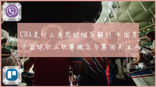 CBA是什么意思的缩写解析 中国男子篮球职业联赛概念与赛场关注点更新