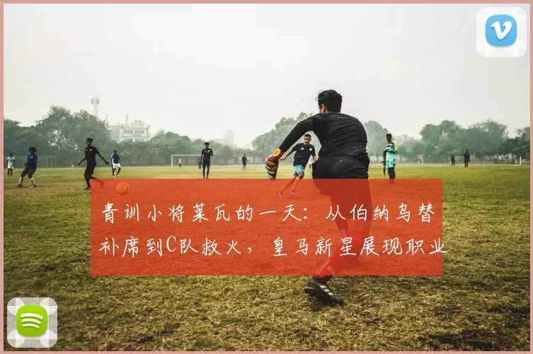 青训小将莱瓦的一天：从伯纳乌替补席到C队救火，皇马新星展现职业精神