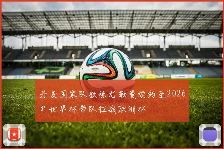 丹麦国家队教练尤勒曼续约至2026年世界杯带队征战欧洲杯