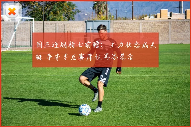 国王迎战骑士前瞻：主力状态成关键 争夺季后赛席位再添悬念