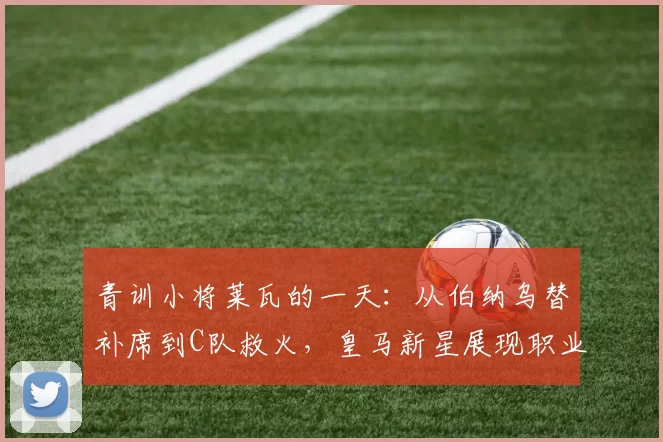 青训小将莱瓦的一天：从伯纳乌替补席到C队救火，皇马新星展现职业精神