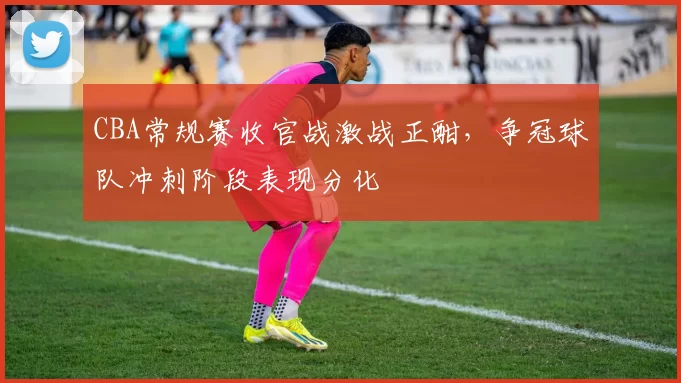 CBA常规赛收官战激战正酣,争冠球队冲刺阶段表现分化