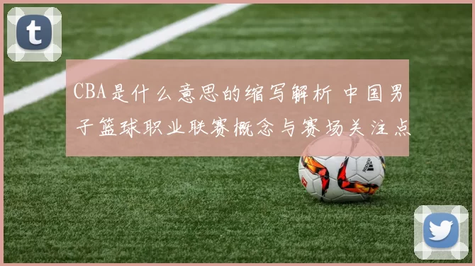 CBA是什么意思的缩写解析 中国男子篮球职业联赛概念与赛场关注点更新