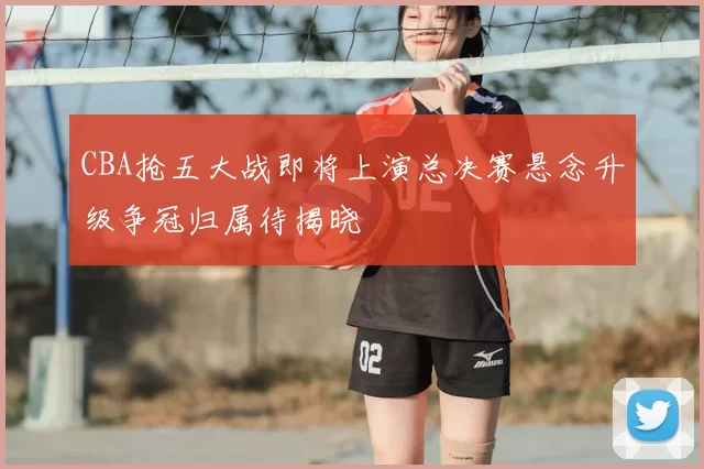 CBA抢五大战即将上演总决赛悬念升级争冠归属待揭晓