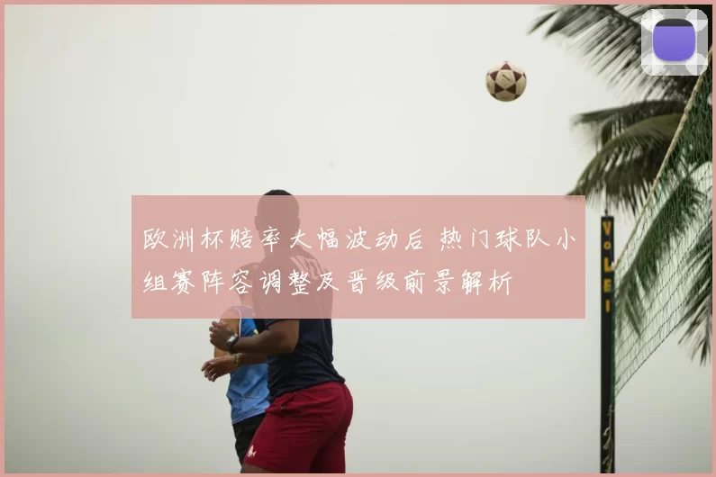欧洲杯赔率大幅波动后 热门球队小组赛阵容调整及晋级前景解析