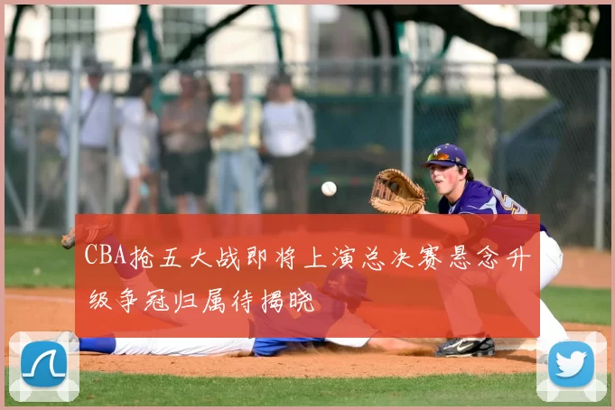 CBA抢五大战即将上演总决赛悬念升级争冠归属待揭晓