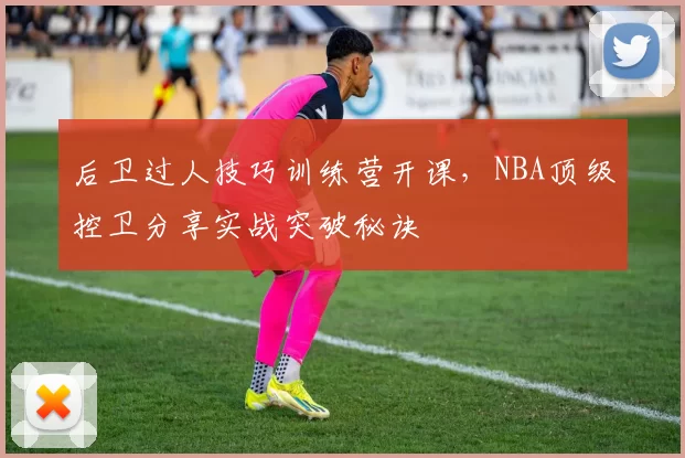 后卫过人技巧训练营开课,NBA顶级控卫分享实战突破秘诀
