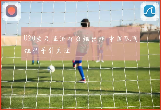 U20女足亚洲杯分组出炉 中国队同组对手引关注