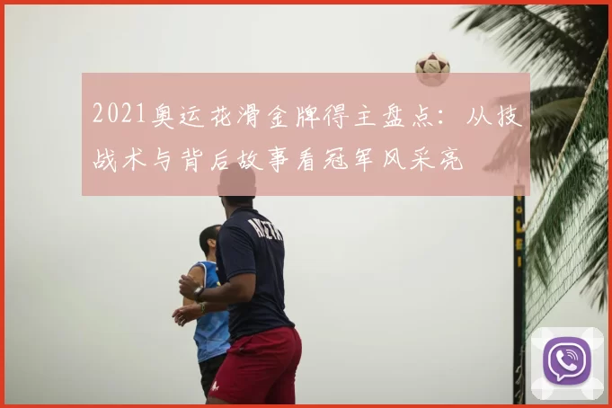 2021奥运花滑金牌得主盘点：从技战术与背后故事看冠军风采亮
