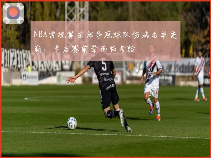 NBA常规赛东部争冠球队伤病名单更新,季后赛前景面临考验