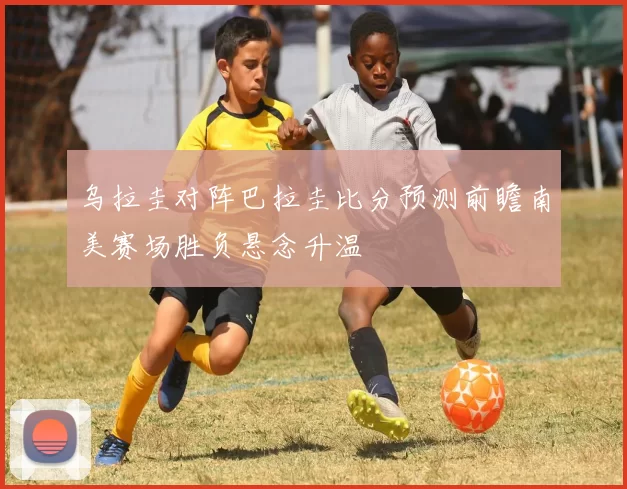 乌拉圭对阵巴拉圭比分预测前瞻南美赛场胜负悬念升温