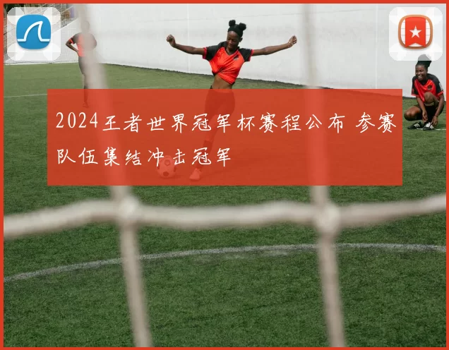 2024王者世界冠军杯赛程公布 参赛队伍集结冲击冠军