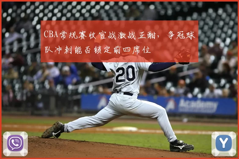 CBA常规赛收官战激战正酣,争冠球队冲刺能否锁定前四席位