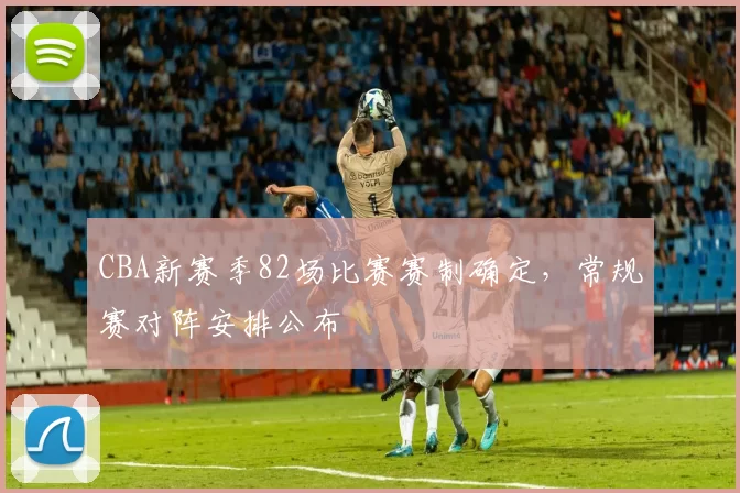 CBA新赛季82场比赛赛制确定,常规赛对阵安排公布