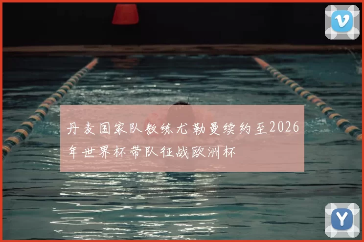 丹麦国家队教练尤勒曼续约至2026年世界杯带队征战欧洲杯