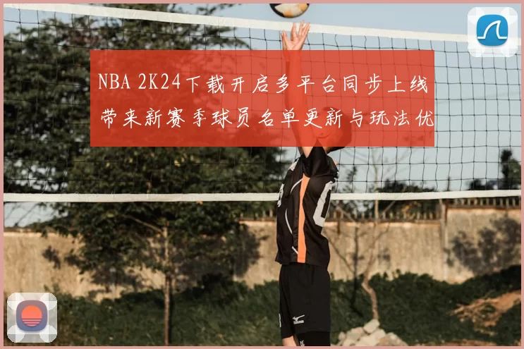 NBA 2K24下载开启多平台同步上线带来新赛季球员名单更新与玩法优化
