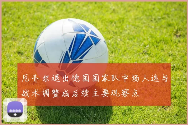 厄齐尔退出德国国家队中场人选与战术调整成后续主要观察点
