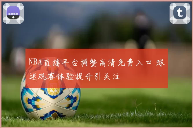 NBA直播平台调整高清免费入口 球迷观赛体验提升引关注