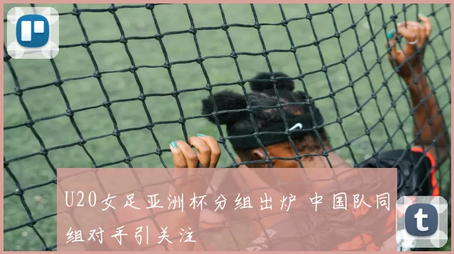 U20女足亚洲杯分组出炉 中国队同组对手引关注