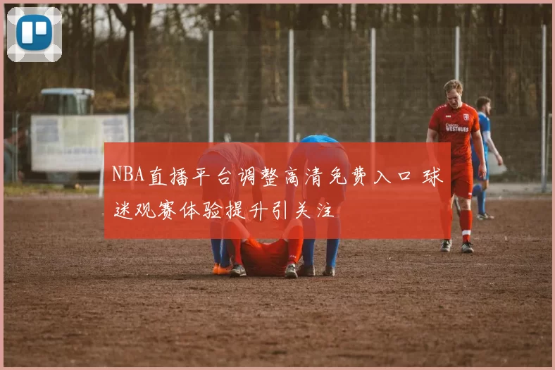 NBA直播平台调整高清免费入口 球迷观赛体验提升引关注