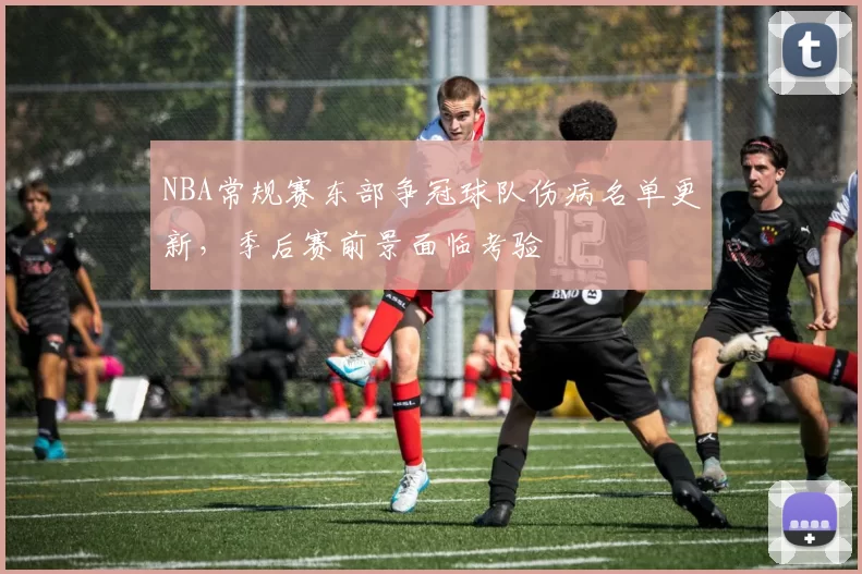 NBA常规赛东部争冠球队伤病名单更新,季后赛前景面临考验