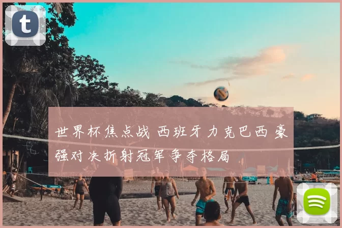 世界杯焦点战 西班牙力克巴西 豪强对决折射冠军争夺格局