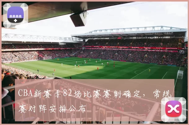 CBA新赛季82场比赛赛制确定,常规赛对阵安排公布