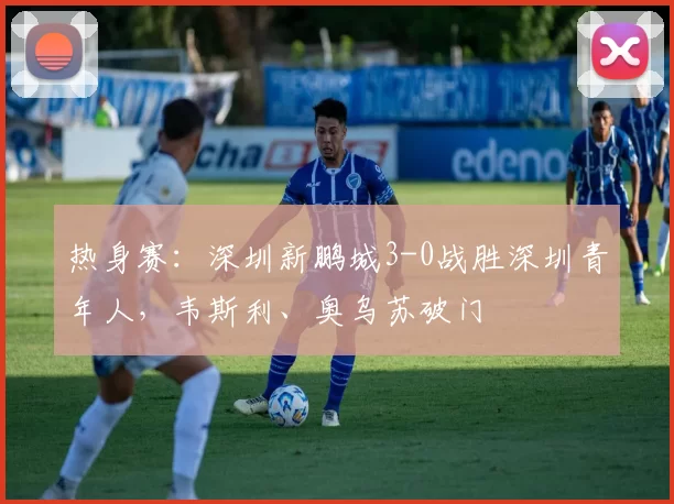 热身赛：深圳新鹏城3-0战胜深圳青年人，韦斯利、奥乌苏破门