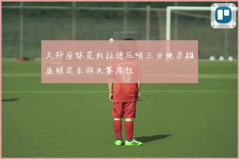 天秤座球星利拉德压哨三分绝杀雄鹿锁定东部决赛席位