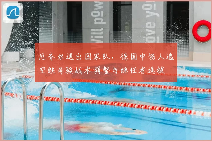 厄齐尔退出国家队,德国中场人选空缺考验战术调整与继任者选拔