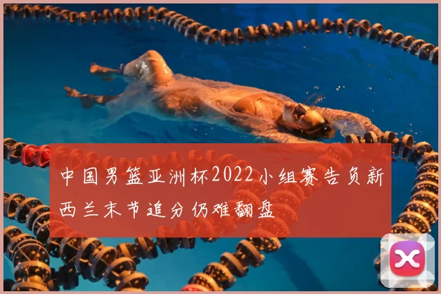 中国男篮亚洲杯2022小组赛告负新西兰末节追分仍难翻盘
