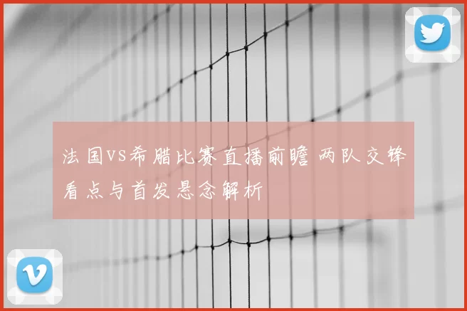 法国vs希腊比赛直播前瞻 两队交锋看点与首发悬念解析